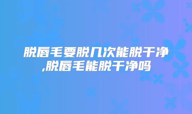 脱唇毛要脱几次能脱干净,脱唇毛能脱干净吗