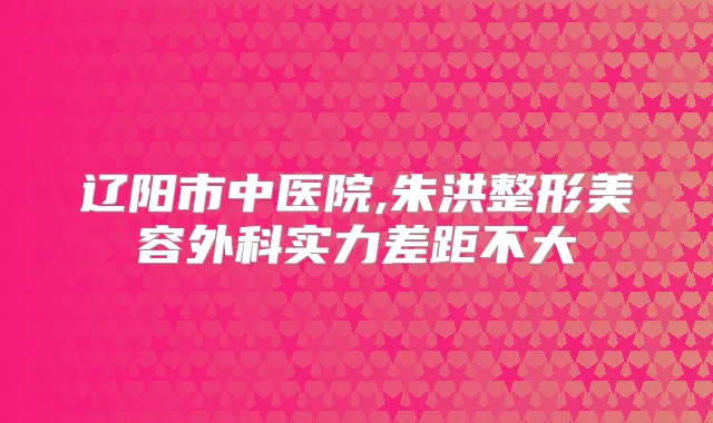 辽阳市中医院,朱洪整形美容外科实力差距不大