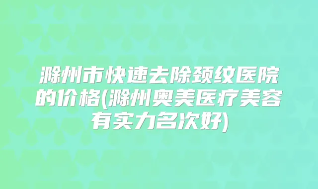 滁州市快速去除颈纹医院的价格(滁州奥美医疗美容有实力名次好)