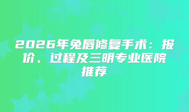 2026年兔唇修复手术：报价、过程及三明专业医院推荐