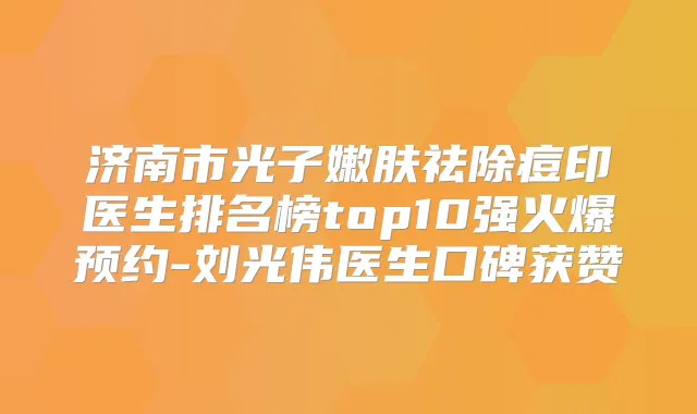 济南市光子嫩肤祛除痘印医生排名榜top10强火爆预约-刘光伟医生口碑获赞
