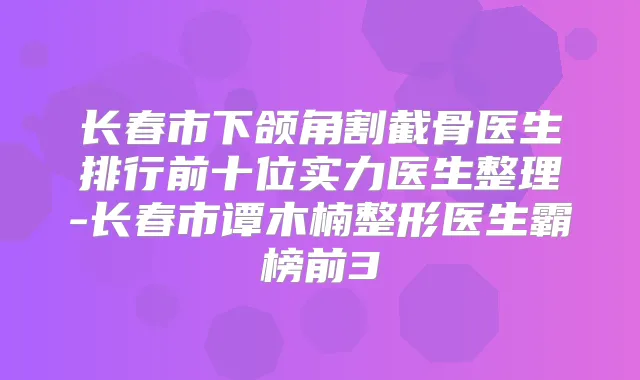 长春市下颌角割截骨医生排行前十位实力医生整理-长春市谭木楠整形医生霸榜前3