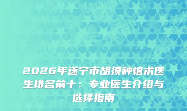 2026年遂宁市胡须种植术医生排名前十：专业医生介绍与选择指南