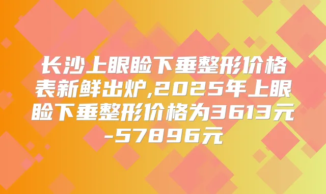 长沙上眼睑下垂整形价格表新鲜出炉,2025年上眼睑下垂整形价格为3613元-57896元