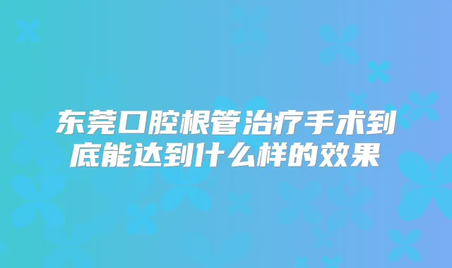 东莞口腔根管手术到底能达到什么样的效果