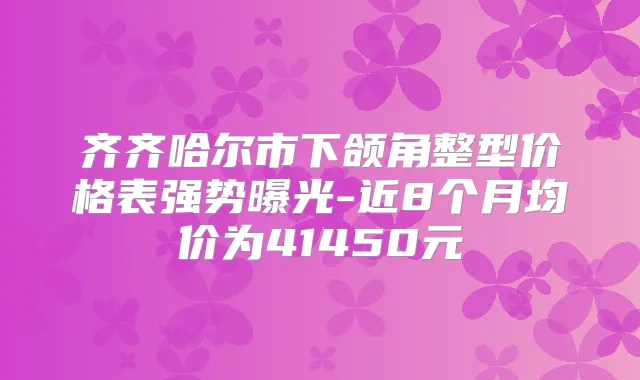 齐齐哈尔市下颌角整型价格表强势曝光-近8个月均价为41450元
