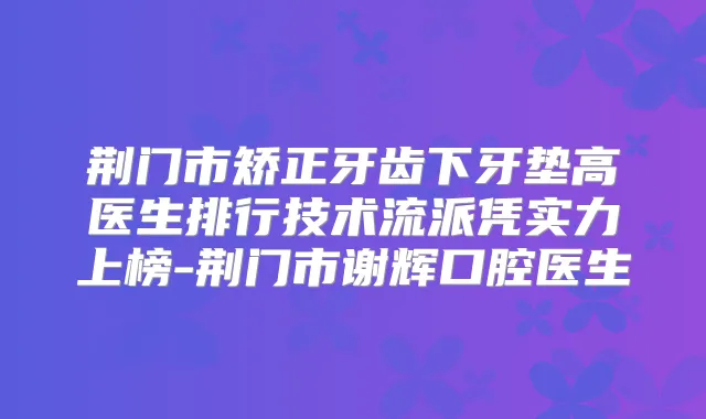 荆门市矫正牙齿下牙垫高医生排行技术流派凭实力上榜-荆门市谢辉口腔医生