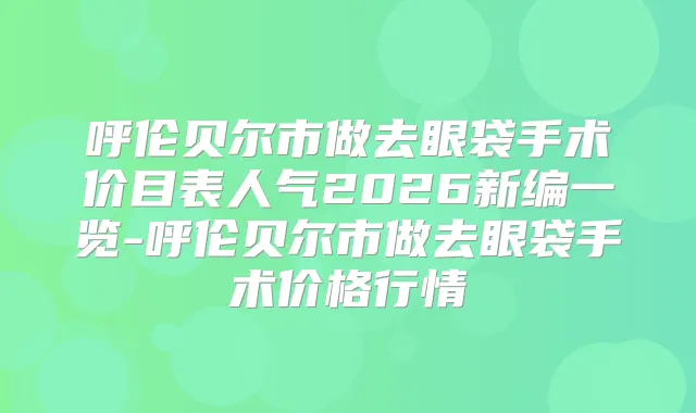 呼伦贝尔市做去眼袋手术价目表人气2026新编一览-呼伦贝尔市做去眼袋手术价格行情