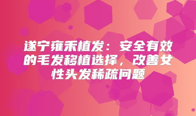 遂宁雍禾植发：安全有效的毛发移植选择，女性头发稀疏问题