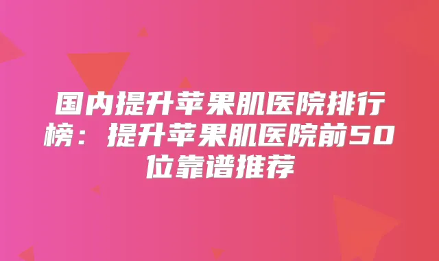 国内提升苹果肌医院排行榜：提升苹果肌医院前50位靠谱推荐