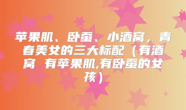 苹果肌、卧蚕、小酒窝，青春美女的三大标配（有酒窝 有苹果肌,有卧蚕的女孩）