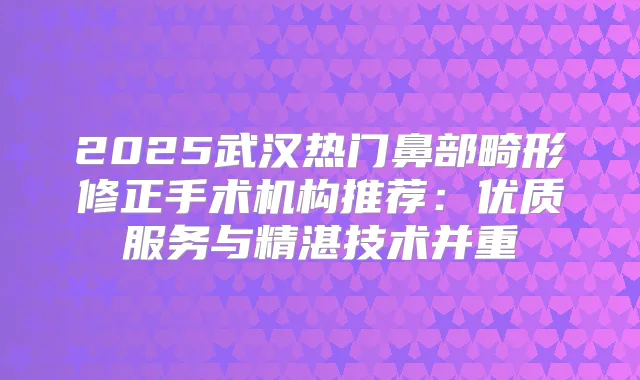 2025武汉热门鼻部畸形修正手术机构推荐：优质服务与精湛技术并重