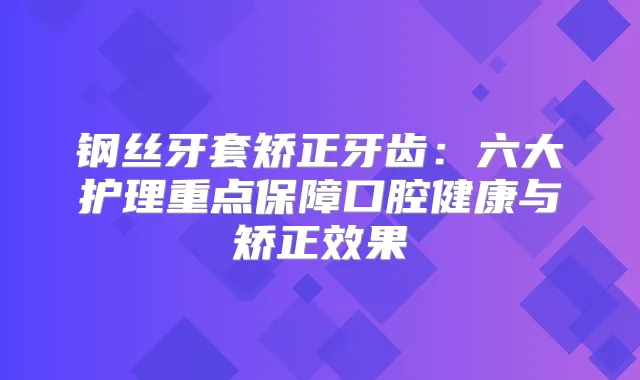 钢丝牙套矫正牙齿：六大护理重点保障口腔健康与矫正效果