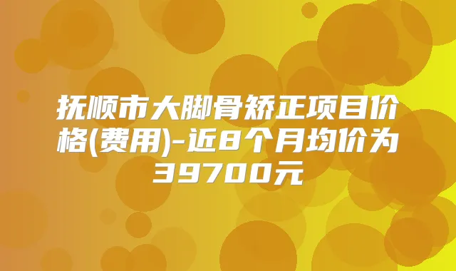 抚顺市大脚骨矫正项目价格(费用)-近8个月均价为39700元
