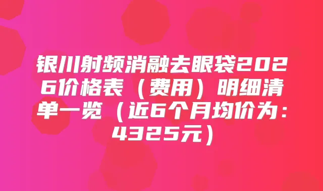 银川射频消融去眼袋2026价格表（费用）明细清单一览（近6个月均价为：4325元）