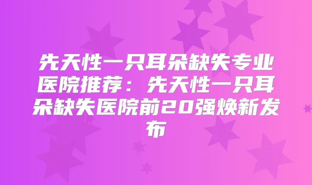先天性一只耳朵缺失专业医院推荐：先天性一只耳朵缺失医院前20强焕新发布