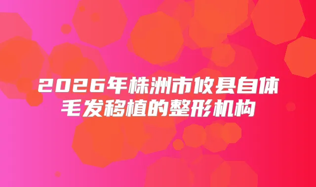 2026年株洲市攸县自体毛发移植的整形机构