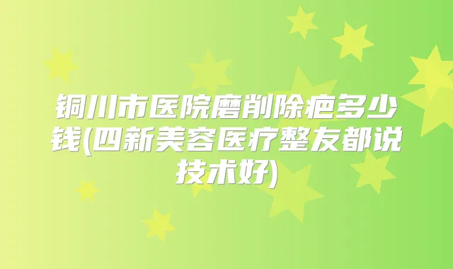 铜川市医院磨削除疤多少钱(四新美容医疗整友都说技术好)