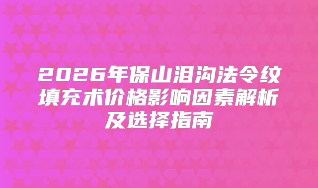 2026年保山泪沟法令纹填充术价格影响因素解析及选择指南
