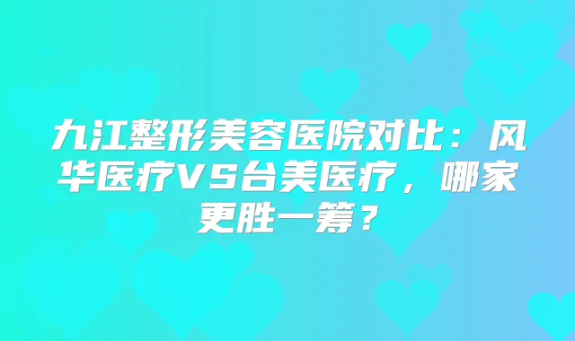九江整形美容医院对比：风华医疗VS台美医疗，哪家更胜一筹？