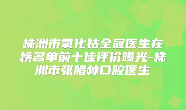 株洲市氧化钴全冠医生在榜名单前十佳评价曝光-株洲市张腊林口腔医生