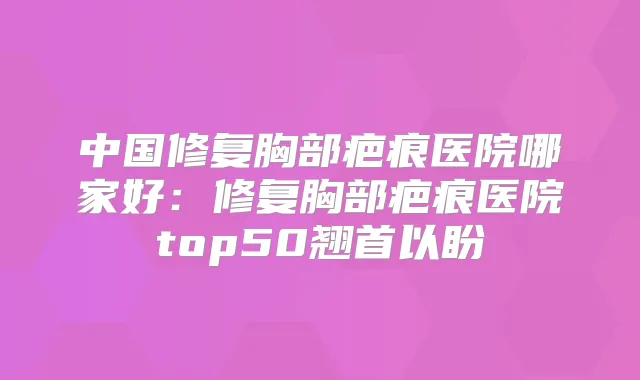 中国修复胸部疤痕医院哪家好:修复胸部疤痕医院top50翘首以盼