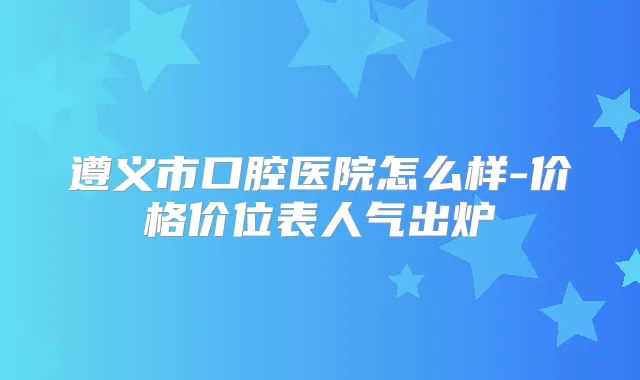 遵义市口腔医院怎么样-价格价位表人气出炉