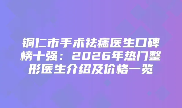 铜仁市手术祛痣医生口碑榜十强：2026年热门整形医生介绍及价格一览