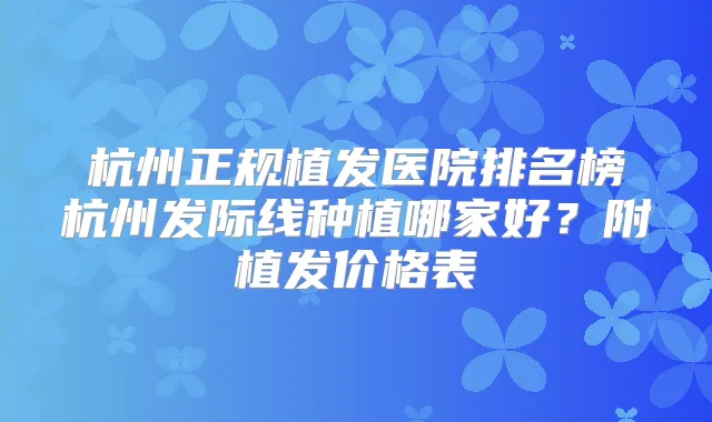 杭州正规植发医院排名榜杭州发际线种植哪家好？附植发价格表