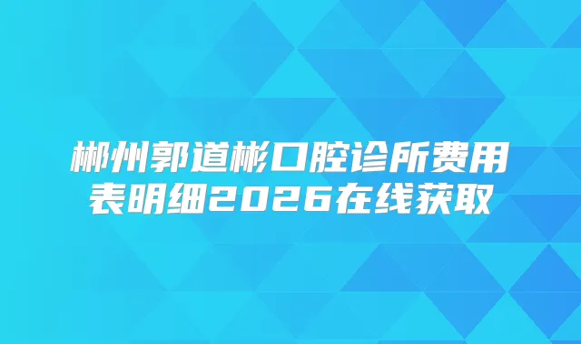 郴州郭道彬口腔诊所费用表明细2026在线获取