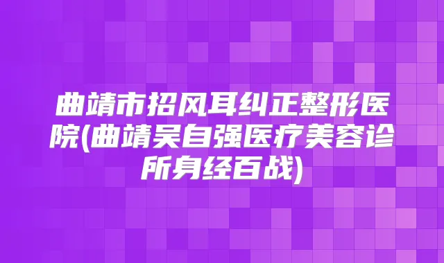 曲靖市招风耳纠正整形医院(曲靖吴自强医疗美容诊所身经百战)