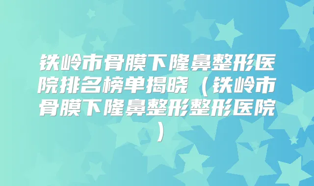 铁岭市骨膜下隆鼻整形医院排名榜单揭晓(铁岭市骨膜下隆鼻整形整形医院)