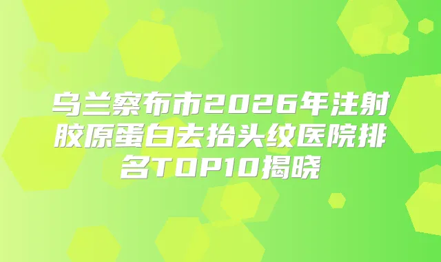 乌兰察布市2026年注射胶原蛋白去抬头纹医院排名TOP10揭晓