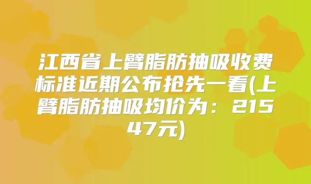 江西省上臂脂肪抽吸收费标准近期公布抢先一看(上臂脂肪抽吸均价为：21547元)