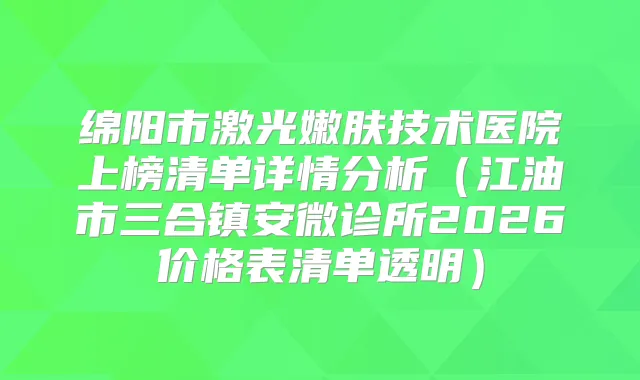 绵阳市激光嫩肤技术医院上榜清单详情分析(江油市三合镇安微诊所2026价格表清单透明)