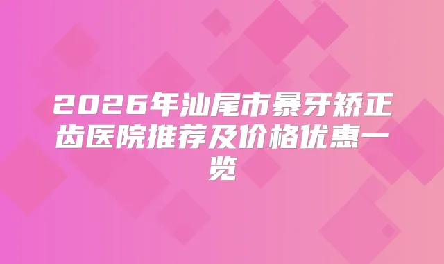 2026年汕尾市暴牙矫正齿医院推荐及价格优惠一览