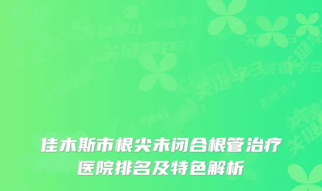 佳木斯市根尖未闭合根管医院排名及特色解析