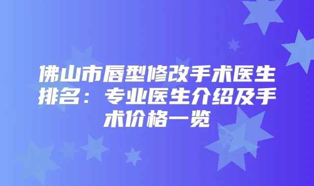 佛山市唇型修改手术医生排名：专业医生介绍及手术价格一览
