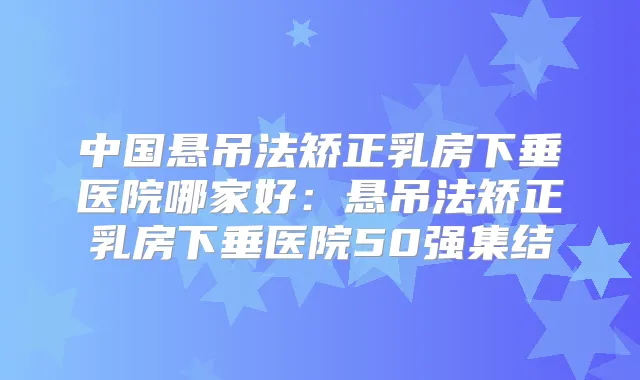 中国悬吊法矫正乳房下垂医院哪家好:悬吊法矫正乳房下垂医院50强集结