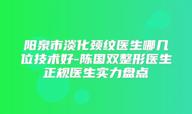 阳泉市淡化颈纹医生哪几位技术好-陈国双整形医生正规医生实力盘点
