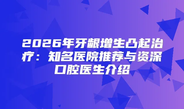 2026年牙龈增生凸起：知名医院推荐与资深口腔医生介绍