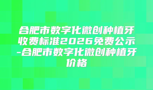 合肥市数字化微创种植牙收费标准2026免费公示-合肥市数字化微创种植牙价格