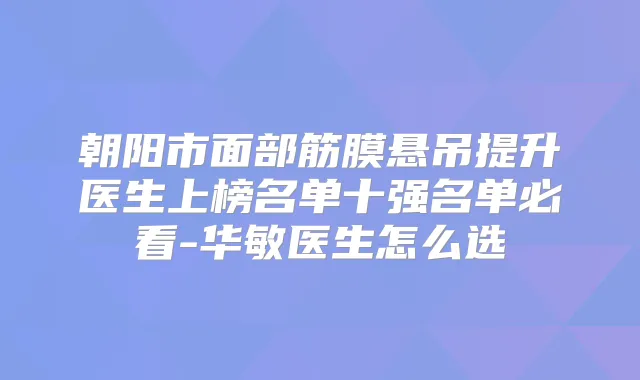 朝阳市面部筋膜悬吊提升医生上榜名单十强名单必看-华敏医生怎么选