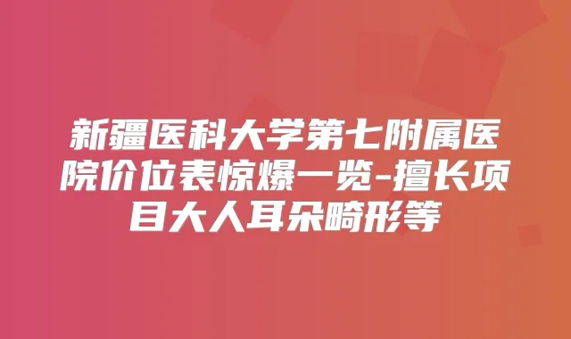 新疆医科大学第七附属医院价位表惊爆一览-擅长项目大人耳朵畸形等