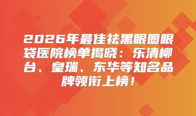 2026年佳祛黑眼圈眼袋医院榜单揭晓：乐清柳台、皇瑞、东华等知名品牌领衔上榜！