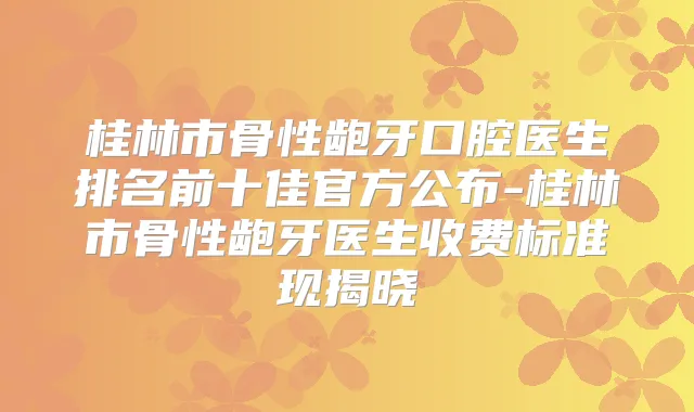桂林市骨性龅牙口腔医生排名前十佳官方公布-桂林市骨性龅牙医生收费标准现揭晓