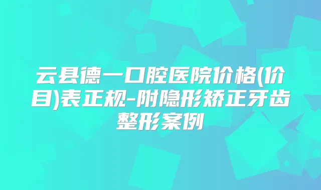 云县德一口腔医院价格(价目)表正规-附隐形矫正牙齿整形案例