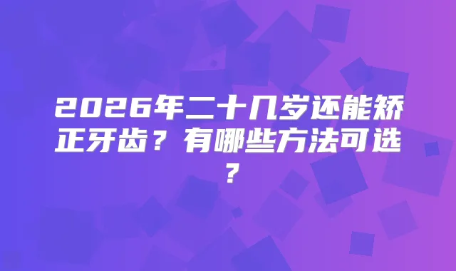2026年二十几岁还能矫正牙齿?有哪些方法可选?