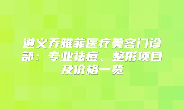 遵义乔雅菲医疗美容门诊部：专业祛痘、整形项目及价格一览