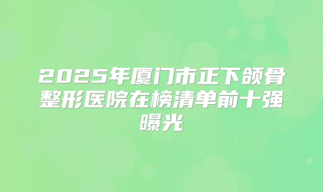 2025年厦门市正下颌骨整形医院在榜清单前十强曝光